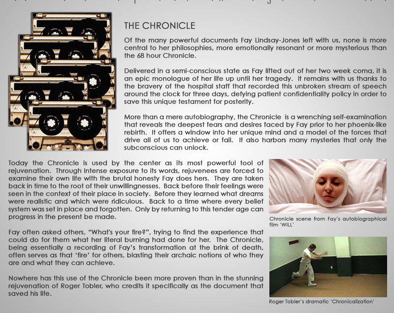 THE CHRONICLE  Of the many powerful documents Fay Lindsay-Jones left with us, none is more central to her philosophies, more emotionally resonate or more mysterious than the 68 hour Chronicle.  Delivered in a semi-conscious state as Fay lifted out of her two week coma, it is an epic monologue of her life up until her tragedy.  It remains with us thanks to the bravery of the hospital staff that recorded this unbroken stream of speech around the clock for three days, defining patient confidentiality policy in order to save this unique testament for posterity.  More than a mere autobiography, the Chronicle  is a wrenching self-examination that reveals the deepest fears and desires faced by Fay prior to her phoenix-like rebirth.  It serves as both a window into her unique mind and a model of the forces that drive all of us to achieve or fail.  It also harbours many mysteries that only the subconscious can unlock.  Today the chronicle is used by the center as it’s most powerful tool of rejuvenation.  Through intense exposure to its words, rejuvenees are forced to examine their own life with the brutal honestly Fay does her’s.  They are taken back in time to the root of their unwillingnesses.  Back before their feelings were seen in the context of their place in society.  Before they learned what dreams were realistic and which were ridiculous.  Back to a time where every belief system was set in place and forgotten.  Only by returning to this tender age can progress in the present be made.    Fay often asked others, “What's your fire?”, trying to find the experience that could do for them what her literal burning had done for her.  The Chronicle, being essentially a recording of Fay’s transformation at the brink of death, often serves as that ‘fire’ for others, blasting their archaic notions of who they are and what they can achieve.     Nowhere has this use of the Chronicle been more proven than in the stunning rejuvenation of Roger Tobler, who credits it specifically as the document that saved his life.                