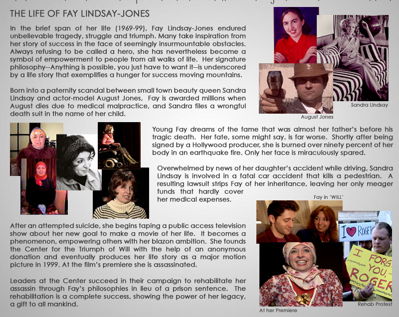 THE LIFE OF FAY LINDSAY-JONES  In the brief span of her life (1969-99), Fay Lindsay-Jones endured unbelievable tragedy, struggle and triumph. Many take inspiration from her story of success in the face of seemingly insurmountable obstacles. Always refusing to be called a hero, she has nevertheless become a symbol of empowerment to people from all walks of life.  Her signature philosophy “Anything is possible, you just have to want it” is underscored by a life story that exemplifies a hunger for success moving mountains.  Born into a paternity scandal between small town beauty queen Sandra Lindsay and actor-model August Jones,  Fay is awarded millions when August dies due to medical malpractice and Sandra files a wrongful death suit in the name of her child.   Young Fay dreams of the fame that was almost her father’s before his tragic death.  Her fate, some might say, is far worse.  Shortly after being signed by a Hollywood producer she is burned over ninety percent of her body in an earthquake fire. Only her face is miraculously spared.  Overwhelmed by news of her daughter’s accident while driving, Sandra Lindsay is involved in a fatal car accident that kills a pedestrian.  A resulting lawsuit strips Fay of her inheritance, leaving her only meager  funds that hardly cover her medical expenses.      After bouts with suicide, she begins taping a public access television show about her new goal to make a movie of her life.  It becomes a phenomenon, empowering others with her blazon ambition.  She founds the Center for the Triumph of Will with the help of an anonymous donation and eventually produces her life story as a major motion picture in 1999. At the film’s premiere she is assassinated.  Leaders at the Center succeed in their campaign to rehabilitate her assassin through Fay’s philosophies in lieu of a prison sentence.  The rehabilitation is a complete success, showing the power of her legacy, a gift to all mankind.            